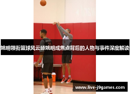 姚明领衔篮球风云舔姚明成焦点背后的人物与事件深度解读