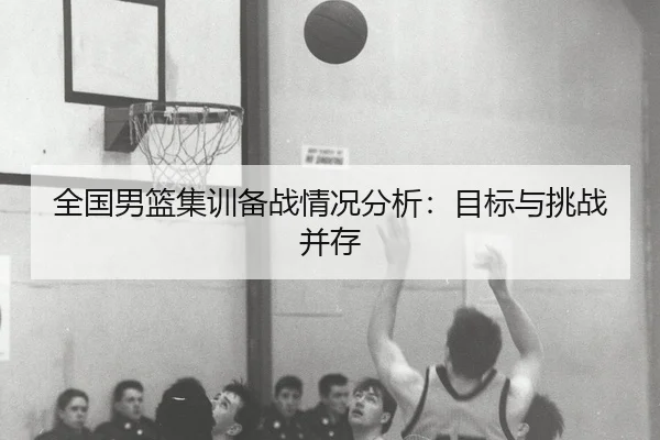 全国男篮集训备战情况分析：目标与挑战并存